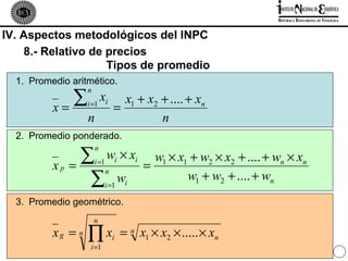 IV. Aspectos metodológicos del INPC
    8.- Relativo de precios
                    Tipos de promedio
  1. Promedio aritmético.

             ∑
                   n
                   i =1 i
                           x        x1 + x2 + .... + xn
          x=                      =
                   n                        n
  2. Promedio ponderado.

                 ∑ w ×x
                       n
                                  i       i     w1 × x1 + w2 × x2 + .... + wn × xn
          xp   =       i =1
                                              =
                  ∑ w                                  w1 + w2 + .... + wn
                              n
                           i =1       i

  3. Promedio geométrico.
                       n
          xg = n   ∏ xi = n x1 × x2 × ..... × xn
                    i =1
                                                                         26
 