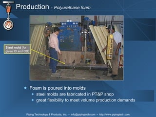 Production  -  Polyurethane foam Foam is poured into molds steel molds are fabricated in PT&P shop great flexibility to meet volume production demands Steel mold  (for given ID and OD) 
