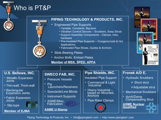 Pipe Shields, INC. Insulated Pipe Support  Commercial & Light   Industrial Heavy Industrial –    based on Mounted,    Anchors Pipe Riser Clamps Fronek A/D E. Hydraulic Snubbers Short strut Adjustable strut Mechanical Snubbers dynA/Damp   Compensating Strut ASME Nuclear Qualified SWECO FAB, INC. Pressure Vessels Pig    Launchers/Receivers Spectacle/Line Blinds Instrument Supports ASME/Misc.    Fabrication ASME U-Stamp U.S. Bellows, INC. Metallic Expansion    Joints Thin-wall, Thick-wall Rectangular   Expansion Joints Fabric Expansion    Joints Slip-type Member of EJMA Who is PT&P PIPING TECHNOLOGY & PRODUCTS, INC. Engineered Pipe Supports Variable, Constants, Big-tons Vibration Control Devices – Snubbers, Sway Struts Support Assembly Components – Clamps, misc. hardware Pre-insulated Pipe Supports – Cryogenic/cold & Hot  Applications Fabricated Pipe Shoes, Guides & Anchors Slide Bearing Plates Anchor Bolts, Embed Plates Member of MSS, SPED, APFA 