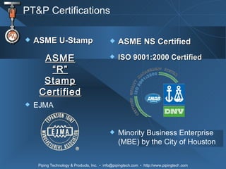 PT&P Certifications ASME U-Stamp  EJMA ASME “R” Stamp Certified ASME NS Certified ISO 9001:2000 Certified Minority Business Enterprise (MBE) by the City of Houston 