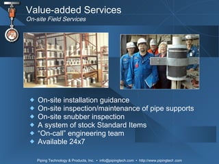 Value-added Services On-site Field Services On-site installation guidance On-site inspection/maintenance of pipe supports  On-site snubber inspection  A system of stock Standard Items “ On-call” engineering team Available 24x7 