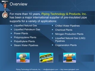 Overview Liquefied Natural Gas  Liquefied Petroleum Gas  Power Plants Polypropylene Plants Polyethylene Plants Steam Water Pipelines For more than 10 years,  Piping Technology & Products, Inc.  has been a major international supplier of pre-insulated pipe supports for a variety of applications:   Chilled Water Pipelines Chemical Plants Nitrogen Production Plants Liquefied Natural Gas (LNG) Pipelines  Cogeneration Plants 