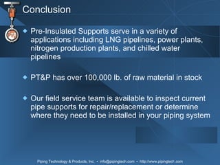 Conclusion Pre-Insulated Supports serve in a variety of applications including LNG pipelines, power plants, nitrogen production plants, and chilled water pipelines PT&P has over 100,000 lb. of raw material in stock Our field service team is available to inspect current pipe supports for repair/replacement or determine where they need to be installed in your piping system 
