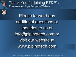 Thank You for joining PT&P’s Pre-Insulated Pipe Supports Webinar Please forward any additional questions or inquiries to us at info@pipingtech.com or visit our website at www.pipingtech.com 