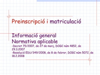Preinscripció  i  matriculació Informació general Normativa aplicable -Decret 75/2007, de 27 de març, DOGC núm 4852, de 29.3.2007 -Resolució EDU/349/2008, de 8 de febrer, DOGC núm 5072, de 18.2.2008 