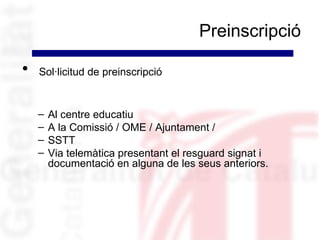 Preinscripció

•   Sol·licitud de preinscripció


    –   Al centre educatiu
    –   A la Comissió / OME / Ajuntament /
    –   SSTT
    –   Via telemàtica presentant el resguard signat i
        documentació en alguna de les seus anteriors.
 