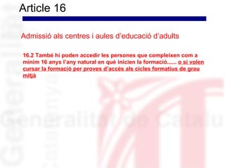 Article 16

Admissió als centres i aules d’educació d’adults

16.2 També hi poden accedir les persones que compleixen com a
mínim 16 anys l’any natural en què inicien la formació...... o si volen
cursar la formació per proves d’accés als cicles formatius de grau
mitjà
 