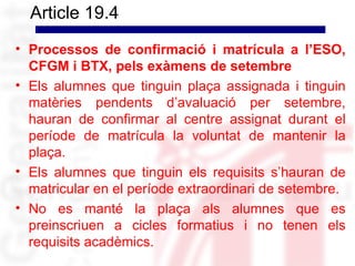 Article 19.4
• Processos de confirmació i matrícula a l’ESO,
  CFGM i BTX, pels exàmens de setembre
• Els alumnes que tinguin plaça assignada i tinguin
  matèries pendents d’avaluació per setembre,
  hauran de confirmar al centre assignat durant el
  període de matrícula la voluntat de mantenir la
  plaça.
• Els alumnes que tinguin els requisits s’hauran de
  matricular en el període extraordinari de setembre.
• No es manté la plaça als alumnes que es
  preinscriuen a cicles formatius i no tenen els
  requisits acadèmics.
 