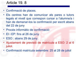 Article 19. 8
• Confirmació de places.
• Els centres han de comunicar als pares o tutors
  legals el nivell que correspon cursar a l’alumne/a i
  han de demanar-los la confirmació per escrit abans
  del 22 de juny
• Procés informàtic de confirmació:
• EI i EP: fins al 26 de juny
• ESO : abans 29 de juny.
• Ajustament de previsió de matrícula a ESO: 2 al 6
  juliol.
• Confirmació matrícula setembre: 25 al 28 de juliol
 