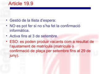 Article 19.9


• Gestió de la llista d’espera:
• NO es pot fer si no s’ha fet la confirmació
  informàtica.
• Activa fins al 3 de setembre.
• ESO: es poden produir vacants com a resultat de
  l’ajustament de matrícula (matrícula o
  confirmació de plaça per setembre fins al 29 de
  juny).
 