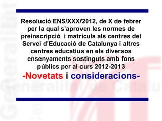 Resolució ENS/XXX/2012, de X de febrer
  per la qual s’aproven les normes de
preinscripció i matrícula als centres del
Servei d’Educació de Catalunya i altres
   centres educatius en els diversos
  ensenyaments sostinguts amb fons
     públics per al curs 2012-2013
-Novetats i consideracions-
 