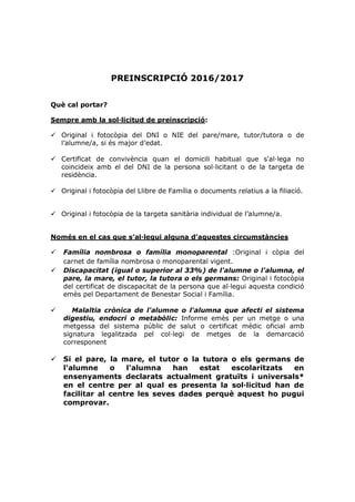 PREINSCRIPCIÓ 2016/2017
Què cal portar?
Sempre amb la sol·licitud de preinscripció:
 Original i fotocòpia del DNI o NIE del pare/mare, tutor/tutora o de
l’alumne/a, si és major d’edat.
 Certificat de convivència quan el domicili habitual que s'al·lega no
coincideix amb el del DNI de la persona sol·licitant o de la targeta de
residència.
 Original i fotocòpia del Llibre de Família o documents relatius a la filiació.
 Original i fotocòpia de la targeta sanitària individual de l’alumne/a.
Només en el cas que s’al·legui alguna d’aquestes circumstàncies
 Família nombrosa o família monoparental :Original i còpia del
carnet de família nombrosa o monoparental vigent.
 Discapacitat (igual o superior al 33%) de l'alumne o l'alumna, el
pare, la mare, el tutor, la tutora o els germans: Original i fotocòpia
del certificat de discapacitat de la persona que al·legui aquesta condició
emès pel Departament de Benestar Social i Família.
 Malaltia crònica de l'alumne o l'alumna que afecti el sistema
digestiu, endocrí o metabòlic: Informe emès per un metge o una
metgessa del sistema públic de salut o certificat mèdic oficial amb
signatura legalitzada pel col·legi de metges de la demarcació
corresponent
 Si el pare, la mare, el tutor o la tutora o els germans de
l'alumne o l'alumna han estat escolaritzats en
ensenyaments declarats actualment gratuïts i universals*
en el centre per al qual es presenta la sol·licitud han de
facilitar al centre les seves dades perquè aquest ho pugui
comprovar.
 