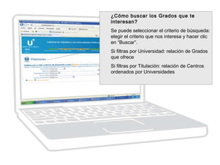 ¿Cómo buscar los Grados que te
interesan?
Se puede seleccionar el criterio de búsqueda:
elegir el criterio que nos interesa y hacer clic
en “Buscar”.
Si filtras por Universidad: relación de Grados
que ofrece
Si filtras por Titulación: relación de Centros
ordenados por Universidades
 