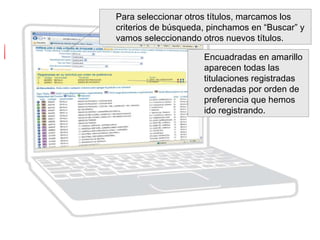 Para seleccionar otros títulos, marcamos los
criterios de búsqueda, pinchamos en “Buscar” y
vamos seleccionando otros nuevos títulos.
Encuadradas en amarillo
aparecen todas las
titulaciones registradas
ordenadas por orden de
preferencia que hemos
ido registrando.
 