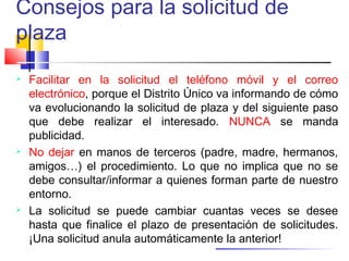 Consejos para la solicitud de
plaza
 Facilitar en la solicitud el teléfono móvil y el correo
electrónico, porque el Distrito Único va informando de cómo
va evolucionando la solicitud de plaza y del siguiente paso
que debe realizar el interesado. NUNCA se manda
publicidad.
 No dejar en manos de terceros (padre, madre, hermanos,
amigos…) el procedimiento. Lo que no implica que no se
debe consultar/informar a quienes forman parte de nuestro
entorno.
 La solicitud se puede cambiar cuantas veces se desee
hasta que finalice el plazo de presentación de solicitudes.
¡Una solicitud anula automáticamente la anterior!
 