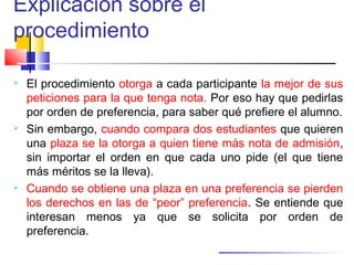 Explicación sobre el
procedimiento
 El procedimiento otorga a cada participante la mejor de sus
peticiones para la que tenga nota. Por eso hay que pedirlas
por orden de preferencia, para saber qué prefiere el alumno.
 Sin embargo, cuando compara dos estudiantes que quieren
una plaza se la otorga a quien tiene más nota de admisión,
sin importar el orden en que cada uno pide (el que tiene
más méritos se la lleva).
 Cuando se obtiene una plaza en una preferencia se pierden
los derechos en las de “peor” preferencia. Se entiende que
interesan menos ya que se solicita por orden de
preferencia.
 