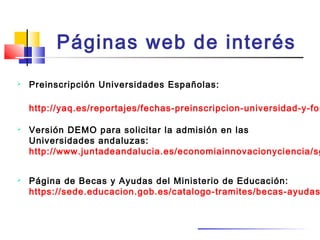 Páginas web de interés
 Preinscripción Universidades Españolas:
http://yaq.es/reportajes/fechas-preinscripcion-universidad-y-for
 Versión DEMO para solicitar la admisión en las
Universidades andaluzas:
http://www.juntadeandalucia.es/economiainnovacionyciencia/sg
 Página de Becas y Ayudas del Ministerio de Educación:
https://sede.educacion.gob.es/catalogo-tramites/becas-ayudas
 