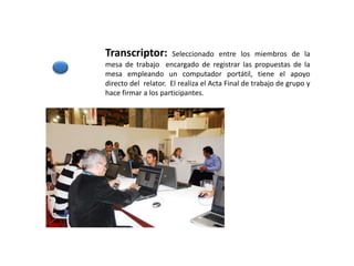 Transcriptor: Seleccionado entre los miembros de la
mesa de trabajo encargado de registrar las propuestas de la
mesa empleando un computador portátil, tiene el apoyo
directo del relator. El realiza el Acta Final de trabajo de grupo y
hace firmar a los participantes.
 