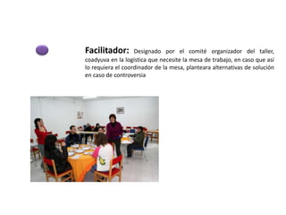 Facilitador: Designado por el comité organizador del taller,
coadyuva en la logística que necesite la mesa de trabajo, en caso que así
lo requiera el coordinador de la mesa, planteara alternativas de solución
en caso de controversia
 