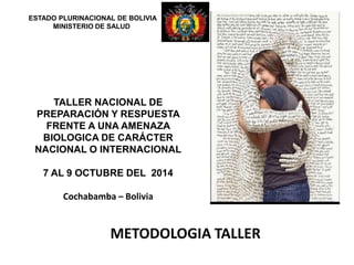 METODOLOGIA TALLER
ESTADO PLURINACIONAL DE BOLIVIA
MINISTERIO DE SALUD
TALLER NACIONAL DE
PREPARACIÓN Y RESPUESTA
FRENTE A UNA AMENAZA
BIOLOGICA DE CARÁCTER
NACIONAL O INTERNACIONAL
7 AL 9 OCTUBRE DEL 2014
Cochabamba – Bolivia
 