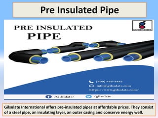 Pre Insulated Pipe
Gilsulate International offers pre-insulated pipes at affordable prices. They consist
of a steel pipe, an insulating layer, an outer casing and conserve energy well.
 