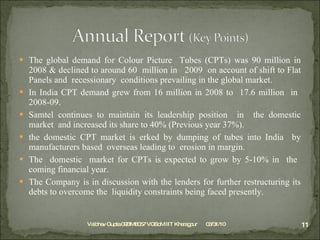 The global demand for Colour Picture  Tubes (CPTs) was 90 million in 2008 & declined to around 60  million in  2009  on account of shift to Flat Panels and  recessionary  conditions prevailing in the global market. In India CPT demand grew from 16 million in 2008 to  17.6 million  in  2008-09.  Samtel continues to maintain its leadership position  in  the domestic market  and increased its share to 40% (Previous year 37%). the domestic CPT market is erked by dumping of tubes into India  by manufacturers based  overseas leading to  erosion in margin. The  domestic  market for CPTs is expected to grow by 5-10% in  the  coming financial year. The Company is in discussion with the lenders for further restructuring its debts to overcome the  liquidity constraints being faced presently. 03/31/10 Vaibhav Gupta 09BM8057 VGSoM IIT Kharagpur 