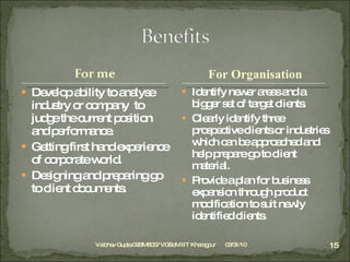 Develop ability to analyse industry or company  to judge the current position and performance. Getting first hand experience of corporate world. Designing and preparing go to client documents. Identify newer areas and a bigger set of target clients. Clearly identify three prospective clients or industries which can be approached and help prepare go to client material. Provide a plan for business expansion through product modification to suit newly identified clients.  Vaibhav Gupta 09BM8057 VGSoM IIT Kharagpur 03/31/10 For Organisation 