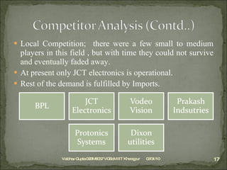 Local Competition;  there were a few small to medium players in this field , but with time they could not survive and eventually faded away. At present only JCT electronics is operational. Rest of the demand is fulfilled by Imports. 03/31/10 Vaibhav Gupta 09BM8057 VGSoM IIT Kharagpur 