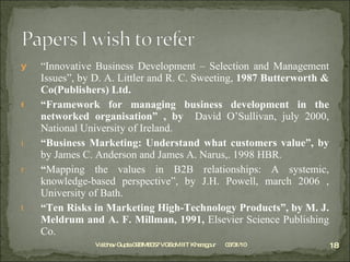 “ Innovative Business Development – Selection and Management Issues”, by D. A. Littler and R. C. Sweeting,  1987 Butterworth & Co(Publishers) Ltd. “ Framework for managing business development in the networked organisation” , by  David O’Sullivan, july 2000, National University of Ireland. “ Business Marketing: Understand what customers value”, by  by James C. Anderson and James A. Narus,. 1998 HBR. “ Mapping the values in B2B relationships: A systemic, knowledge-based perspective”, by J.H. Powell, march 2006 , University of Bath. “ Ten Risks in Marketing High-Technology Products”, by  M. J. Meldrum and A. F. Millman, 1991,  Elsevier Science Publishing Co. 03/31/10 Vaibhav Gupta 09BM8057 VGSoM IIT Kharagpur 