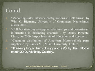 “ Marketing–sales interface configurations in B2B firms”, by Wim G. Biemans, University of Groningen, Netherlands, march 2008. “ Collaborative buyer–supplier relationships and downstream information in marketing channels”, by Danny Pimentel Claro, jan 2006, Insper Institute of Education and Research. “ Changing distribution of American Motor-vehicle parts suppliers”, by  James M. , Miami University, Oxford. “ Thinking longer term during a crisis”, by Paul Roche, march 2010 , Mckinsey Quartely. 03/31/10 Vaibhav Gupta 09BM8057 VGSoM IIT Kharagpur 