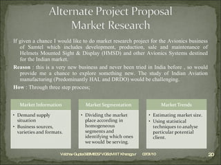 If given a chance I would like to do market research project for the Avionics business of Samtel which includes development, production, sale and maintenance of Helmets Mounted Sight & Display (HMSD) and other Avionics Systems destined for the Indian market. Reason  : this is a very new business and never been tried in India before , so would provide me a chance to explore something new. The study of Indian Aviation manufacturing (Predominantly HAL and DRDO) would be challenging. How  : Through three step process; 03/31/10 Vaibhav Gupta 09BM8057 VGSoM IIT Kharagpur 