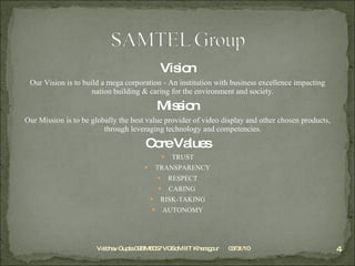 Vision Our Vision is to build a mega corporation - An institution with business excellence impacting nation building & caring for the environment and society. Mission Our Mission is to be globally the best value provider of video display and other chosen products, through leveraging technology and competencies. Core Values TRUST TRANSPARENCY RESPECT CARING  RISK-TAKING AUTONOMY 03/31/10 Vaibhav Gupta 09BM8057 VGSoM IIT Kharagpur 