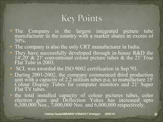 The Company is the largest integrated picture tube manufacturer in the country with a market shares in excess of 50%. The company is also the only CRT manufacturer in India. They have successfully developed through in-house R&D the 14',20' & 21' conventional colour picture tubes & the 21' True Flat Tube in 2003.   SCL was awarded the ISO 9002 certification in Sep.'93. During 2001-2002, the company commenced third production unit with a capacity of 2.2 million tubes p.a. to manufacture 15' Colour Display Tubes for computer monitors and 21' Super Flat TV tubes. the total installed capacity of colour pictures tubes, color electron guns and Deflection Yokes has increased upto 6,300,000 Nos., 7,000,000 Nos. and 6,000,000 respectively. 03/31/10 Vaibhav Gupta 09BM8057 VGSoM IIT Kharagpur 