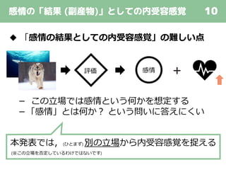 感情の「結果 (副産物)」としての内受容感覚 10
◆ 「感情の結果としての内受容感覚」の難しい点
－ この立場では感情という何かを想定する
－「感情」とは何か？ という問いに答えにくい
本発表では，(ひとまず) 別の立場から内受容感覚を捉える
(※この立場を否定しているわけではないです)
感情評価
 