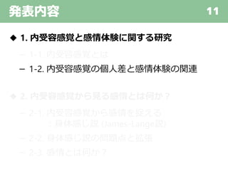 発表内容 11
◆ 1. 内受容感覚と感情体験に関する研究
－ 1-1. 内受容感覚とは
－ 1-2. 内受容感覚の個人差と感情体験の関連
◆ 2. 内受容感覚から見る感情とは何か？
－ 2-1. 内受容感覚から感情を捉える
：身体感じ説 (James-Lange説)
－ 2-2. 身体感じ説の問題点と拡張
－ 2-3. 感情とは何か？
 