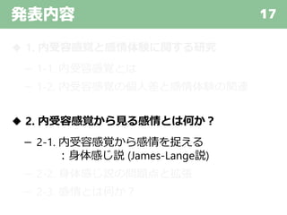 発表内容 17
◆ 1. 内受容感覚と感情体験に関する研究
－ 1-1. 内受容感覚とは
－ 1-2. 内受容感覚の個人差と感情体験の関連
◆ 2. 内受容感覚から見る感情とは何か？
－ 2-1. 内受容感覚から感情を捉える
：身体感じ説 (James-Lange説)
－ 2-2. 身体感じ説の問題点と拡張
－ 2-3. 感情とは何か？
 