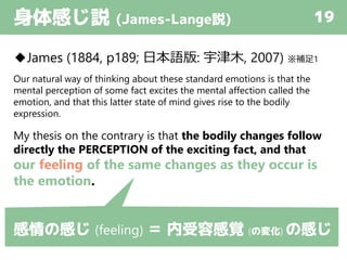 身体感じ説 (James-Lange説) 19
◆James (1884, p189; 日本語版: 宇津木, 2007) ※補足1
Our natural way of thinking about these standard emotions is that the
mental perception of some fact excites the mental affection called the
emotion, and that this latter state of mind gives rise to the bodily
expression.
My thesis on the contrary is that the bodily changes follow
directly the PERCEPTION of the exciting fact, and that
our feeling of the same changes as they occur is
the emotion.
感情の感じ (feeling) ＝ 内受容感覚 (の変化) の感じ
 