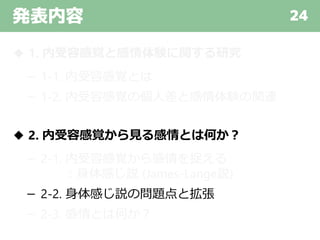 発表内容 24
◆ 1. 内受容感覚と感情体験に関する研究
－ 1-1. 内受容感覚とは
－ 1-2. 内受容感覚の個人差と感情体験の関連
◆ 2. 内受容感覚から見る感情とは何か？
－ 2-1. 内受容感覚から感情を捉える
：身体感じ説 (James-Lange説)
－ 2-2. 身体感じ説の問題点と拡張
－ 2-3. 感情とは何か？
 
