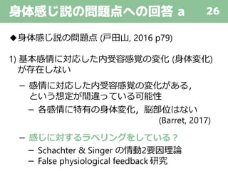 身体感じ説の問題点への回答 a 26
◆身体感じ説の問題点 (戸田山, 2016 p79)
1) 基本感情に対応した内受容感覚の変化 (身体変化)
が存在しない
－ 感情に対応した内受容感覚の変化がある，
という想定が間違っている可能性
－ 各感情に特有の身体変化，脳部位はない
(Barret, 2017)
－ 感じに対するラベリングをしている？
－ Schachter & Singer の情動2要因理論
－ False physiological feedback 研究
 