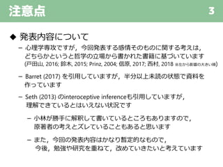 注意点 3
◆ 発表内容について
－ 心理学専攻ですが，今回発表する感情そのものに関する考えは，
どちらかというと哲学の立場から書かれた書籍に基づいています
(戸田山, 2016; 鈴木, 2015; Prinz, 2004; 信原, 2017; 西村, 2018 ※左から影響の大きい順)
－ Barret (2017) を引用していますが，半分以上未読の状態で資料を
作っています
－ Seth (2013) のinteroceptive inferenceも引用していますが，
理解できているとはいえない状況です
－ 小林が勝手に解釈して書いているところもありますので，
原著者の考えとズレていることもあると思います
－ また，今回の発表内容はかなり暫定的なもので，
今後，勉強や研究を重ねて，改めていきたいと考えています
 