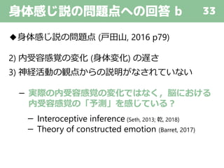 身体感じ説の問題点への回答 b 33
◆身体感じ説の問題点 (戸田山, 2016 p79)
2) 内受容感覚の変化 (身体変化) の遅さ
3) 神経活動の観点からの説明がなされていない
－ 実際の内受容感覚の変化ではなく，脳における
内受容感覚の「予測」を感じている？
－ Interoceptive inference (Seth, 2013; 乾, 2018)
－ Theory of constructed emotion (Barret, 2017)
 