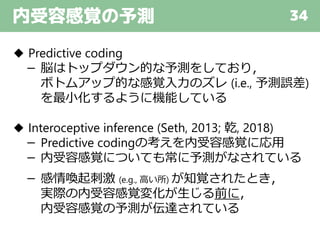 内受容感覚の予測 34
◆ Predictive coding
－ 脳はトップダウン的な予測をしており，
ボトムアップ的な感覚入力のズレ (i.e., 予測誤差)
を最小化するように機能している
◆ Interoceptive inference (Seth, 2013; 乾, 2018)
－ Predictive codingの考えを内受容感覚に応用
－ 内受容感覚についても常に予測がなされている
－ 感情喚起刺激 (e.g., 高い所) が知覚されたとき，
実際の内受容感覚変化が生じる前に，
内受容感覚の予測が伝達されている
 