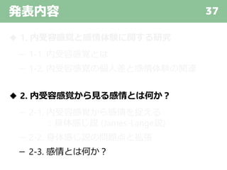 発表内容 37
◆ 1. 内受容感覚と感情体験に関する研究
－ 1-1. 内受容感覚とは
－ 1-2. 内受容感覚の個人差と感情体験の関連
◆ 2. 内受容感覚から見る感情とは何か？
－ 2-1. 内受容感覚から感情を捉える
：身体感じ説 (James-Lange説)
－ 2-2. 身体感じ説の問題点と拡張
－ 2-3. 感情とは何か？
 