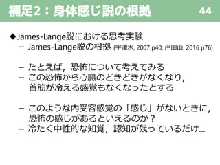 補足2：身体感じ説の根拠 44
◆James-Lange説における思考実験
－ James-Lange説の根拠 (宇津木, 2007 p40; 戸田山, 2016 p76)
－ たとえば，恐怖について考えてみる
－ この恐怖から心臓のどきどきがなくなり，
首筋が冷える感覚もなくなったとする
－ このような内受容感覚の「感じ」がないときに，
恐怖の感じがあるといえるのか？
－ 冷たく中性的な知覚，認知が残っているだけ…
 