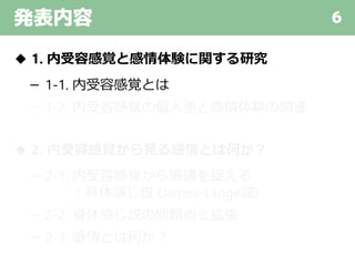 発表内容 6
◆ 1. 内受容感覚と感情体験に関する研究
－ 1-1. 内受容感覚とは
－ 1-2. 内受容感覚の個人差と感情体験の関連
◆ 2. 内受容感覚から見る感情とは何か？
－ 2-1. 内受容感覚から感情を捉える
：身体感じ説 (James-Lange説)
－ 2-2. 身体感じ説の問題点と拡張
－ 2-3. 感情とは何か？
 