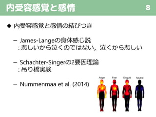 内受容感覚と感情 8
◆ 内受容感覚と感情の結びつき
－ James-Langeの身体感じ説
: 悲しいから泣くのではない，泣くから悲しい
－ Schachter-Singerの2要因理論
: 吊り橋実験
－ Nummenmaa et al. (2014)
 