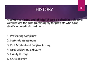 HISTORY 10
A complete history and physical should be obtained at least 1
week before the scheduled surgery for patients who have
significant medical conditions.
1) Presenting complaint
2) Systemic assessment
3) Past Medical and Surgical history
4) Drug and Allergic History
5) Family History
6) Social History
 