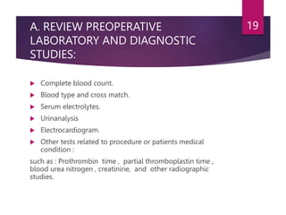 A. REVIEW PREOPERATIVE
LABORATORY AND DIAGNOSTIC
STUDIES:
 Complete blood count.
 Blood type and cross match.
 Serum electrolytes.
 Urinanalysis
 Electrocardiogram.
 Other tests related to procedure or patients medical
condition :
such as : Prothrombin time , partial thromboplastin time ,
blood urea nitrogen , creatinine, and other radiographic
studies.
19
 