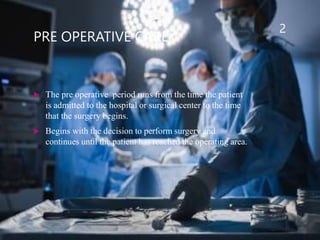 PRE OPERATIVE CARE
 The pre operative period runs from the time the patient
is admitted to the hospital or surgical center to the time
that the surgery begins.
 Begins with the decision to perform surgery and
continues until the patient has reached the operating area.
2
 