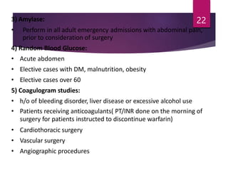 3) Amylase:
• Perform in all adult emergency admissions with abdominal pain,
prior to consideration of surgery
4) Random Blood Glucose:
• Acute abdomen
• Elective cases with DM, malnutrition, obesity
• Elective cases over 60
5) Coagulogram studies:
• h/o of bleeding disorder, liver disease or excessive alcohol use
• Patients receiving anticoagulants( PT/INR done on the morning of
surgery for patients instructed to discontinue warfarin)
• Cardiothoracic surgery
• Vascular surgery
• Angiographic procedures
22
 